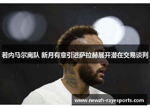 若内马尔离队 新月有意引进萨拉赫展开潜在交易谈判 若内马尔离队 新月有意引进萨拉赫展开潜在交易谈判