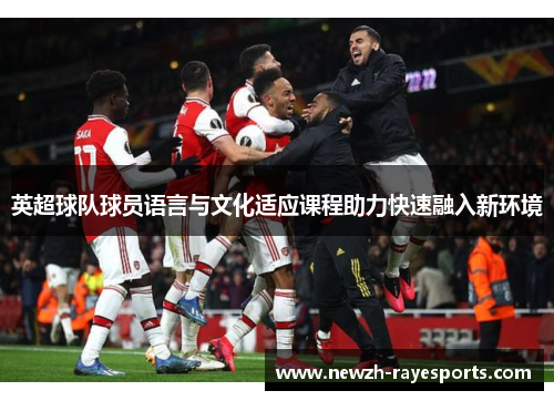 英超球队球员语言与文化适应课程助力快速融入新环境 英超球队球员语言与文化适应课程助力快速融入新环境