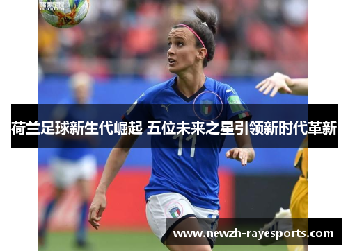 荷兰足球新生代崛起 五位未来之星引领新时代革新 荷兰足球新生代崛起 五位未来之星引领新时代革新