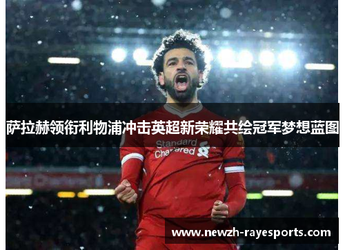 萨拉赫领衔利物浦冲击英超新荣耀共绘冠军梦想蓝图 萨拉赫领衔利物浦冲击英超新荣耀共绘冠军梦想蓝图