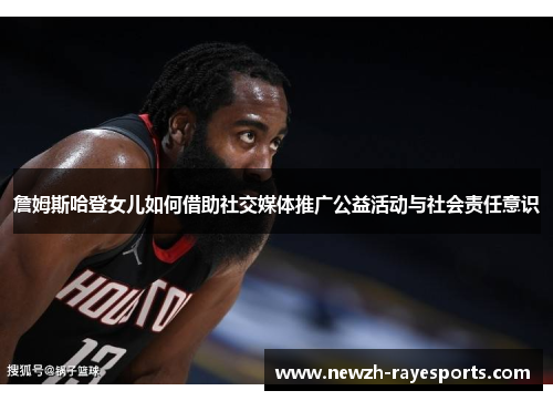 詹姆斯哈登女儿如何借助社交媒体推广公益活动与社会责任意识 詹姆斯哈登女儿如何借助社交媒体推广公益活动与社会责任意识