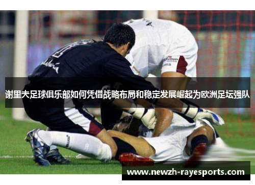 谢里夫足球俱乐部如何凭借战略布局和稳定发展崛起为欧洲足坛强队 谢里夫足球俱乐部如何凭借战略布局和稳定发展崛起为欧洲足坛强队
