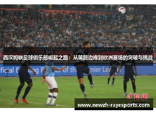 西汉姆联足球俱乐部崛起之路:从英超边缘到欧洲赛场的突破与挑战 西汉姆联足球俱乐部崛起之路:从英超边缘到欧洲赛场的突破与挑战