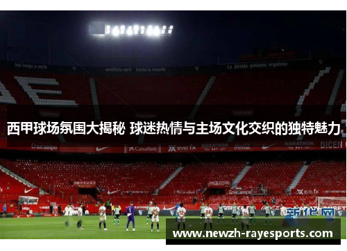 西甲球场氛围大揭秘 球迷热情与主场文化交织的独特魅力 西甲球场氛围大揭秘 球迷热情与主场文化交织的独特魅力