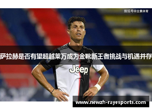 萨拉赫是否有望超越莱万成为金靴新王者挑战与机遇并存 萨拉赫是否有望超越莱万成为金靴新王者挑战与机遇并存