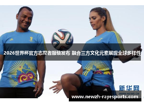 2026世界杯官方志愿者服装发布 融合三方文化元素展现全球多样性